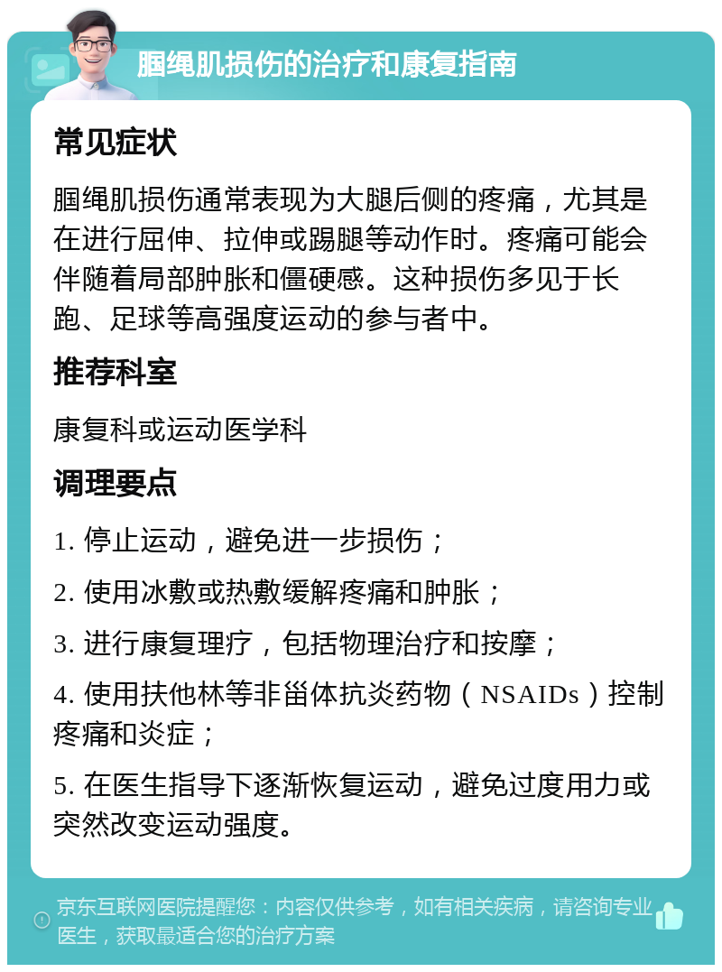 腘绳肌损伤的治疗和康复指南 常见症状 腘绳肌损伤通常表现为大腿后侧的疼痛，尤其是在进行屈伸、拉伸或踢腿等动作时。疼痛可能会伴随着局部肿胀和僵硬感。这种损伤多见于长跑、足球等高强度运动的参与者中。 推荐科室 康复科或运动医学科 调理要点 1. 停止运动，避免进一步损伤； 2. 使用冰敷或热敷缓解疼痛和肿胀； 3. 进行康复理疗，包括物理治疗和按摩； 4. 使用扶他林等非甾体抗炎药物（NSAIDs）控制疼痛和炎症； 5. 在医生指导下逐渐恢复运动，避免过度用力或突然改变运动强度。