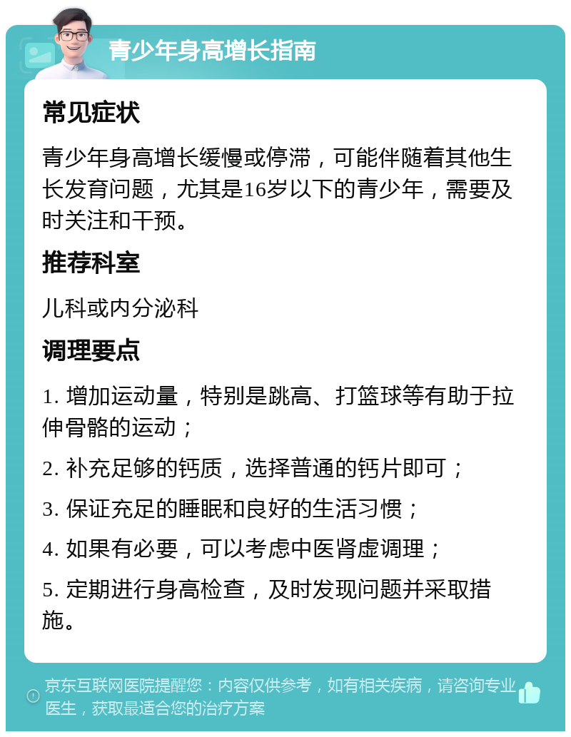 青少年身高增长指南 常见症状 青少年身高增长缓慢或停滞，可能伴随着其他生长发育问题，尤其是16岁以下的青少年，需要及时关注和干预。 推荐科室 儿科或内分泌科 调理要点 1. 增加运动量，特别是跳高、打篮球等有助于拉伸骨骼的运动； 2. 补充足够的钙质，选择普通的钙片即可； 3. 保证充足的睡眠和良好的生活习惯； 4. 如果有必要，可以考虑中医肾虚调理； 5. 定期进行身高检查，及时发现问题并采取措施。