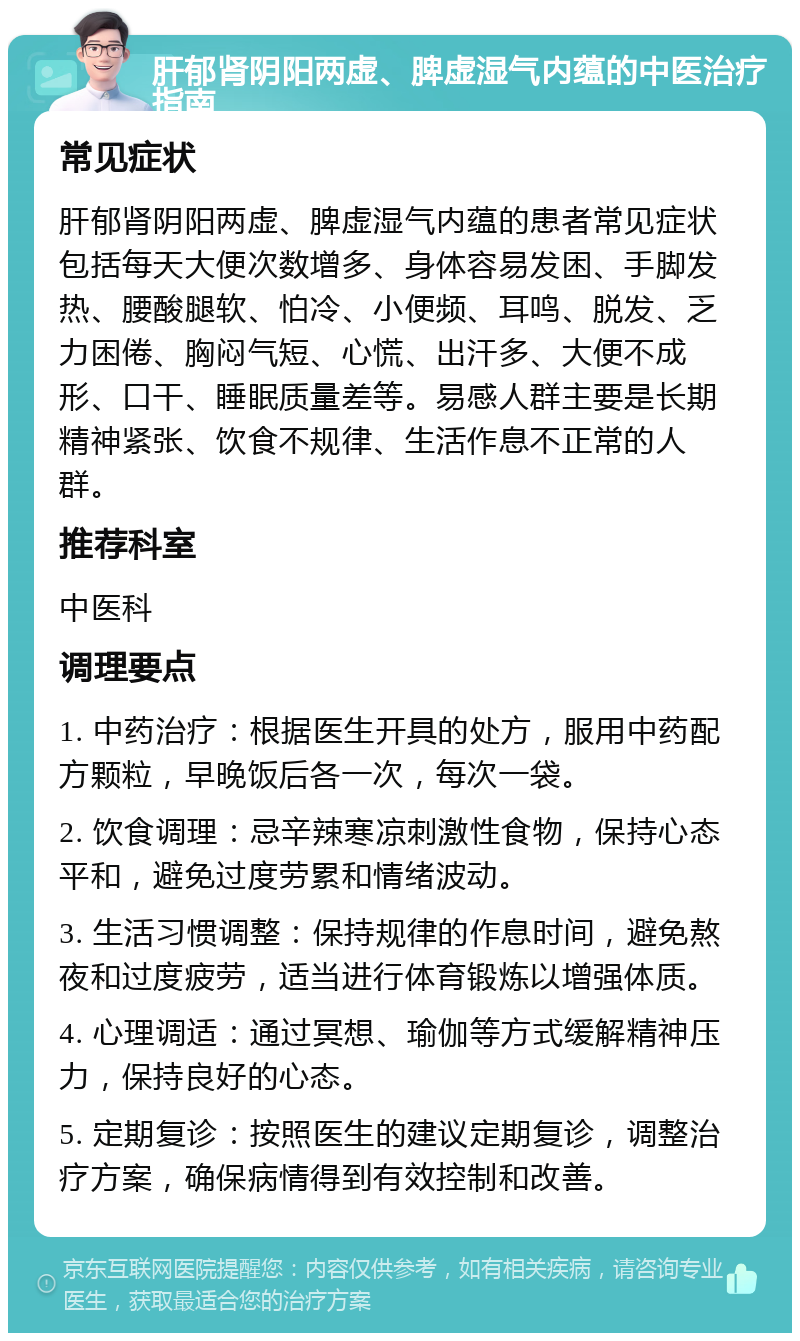 肝郁肾阴阳两虚、脾虚湿气内蕴的中医治疗指南 常见症状 肝郁肾阴阳两虚、脾虚湿气内蕴的患者常见症状包括每天大便次数增多、身体容易发困、手脚发热、腰酸腿软、怕冷、小便频、耳鸣、脱发、乏力困倦、胸闷气短、心慌、出汗多、大便不成形、口干、睡眠质量差等。易感人群主要是长期精神紧张、饮食不规律、生活作息不正常的人群。 推荐科室 中医科 调理要点 1. 中药治疗：根据医生开具的处方，服用中药配方颗粒，早晚饭后各一次，每次一袋。 2. 饮食调理：忌辛辣寒凉刺激性食物，保持心态平和，避免过度劳累和情绪波动。 3. 生活习惯调整：保持规律的作息时间，避免熬夜和过度疲劳，适当进行体育锻炼以增强体质。 4. 心理调适：通过冥想、瑜伽等方式缓解精神压力，保持良好的心态。 5. 定期复诊：按照医生的建议定期复诊，调整治疗方案，确保病情得到有效控制和改善。