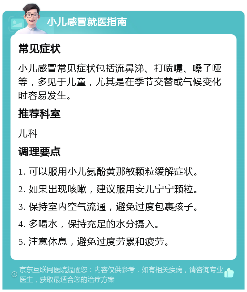 小儿感冒就医指南 常见症状 小儿感冒常见症状包括流鼻涕、打喷嚏、嗓子哑等，多见于儿童，尤其是在季节交替或气候变化时容易发生。 推荐科室 儿科 调理要点 1. 可以服用小儿氨酚黄那敏颗粒缓解症状。 2. 如果出现咳嗽，建议服用安儿宁宁颗粒。 3. 保持室内空气流通，避免过度包裹孩子。 4. 多喝水，保持充足的水分摄入。 5. 注意休息，避免过度劳累和疲劳。