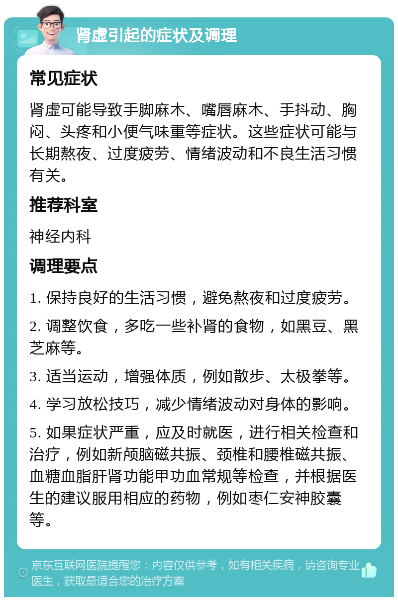 肾虚引起的症状及调理 常见症状 肾虚可能导致手脚麻木、嘴唇麻木、手抖动、胸闷、头疼和小便气味重等症状。这些症状可能与长期熬夜、过度疲劳、情绪波动和不良生活习惯有关。 推荐科室 神经内科 调理要点 1. 保持良好的生活习惯，避免熬夜和过度疲劳。 2. 调整饮食，多吃一些补肾的食物，如黑豆、黑芝麻等。 3. 适当运动，增强体质，例如散步、太极拳等。 4. 学习放松技巧，减少情绪波动对身体的影响。 5. 如果症状严重，应及时就医，进行相关检查和治疗，例如新颅脑磁共振、颈椎和腰椎磁共振、血糖血脂肝肾功能甲功血常规等检查，并根据医生的建议服用相应的药物，例如枣仁安神胶囊等。