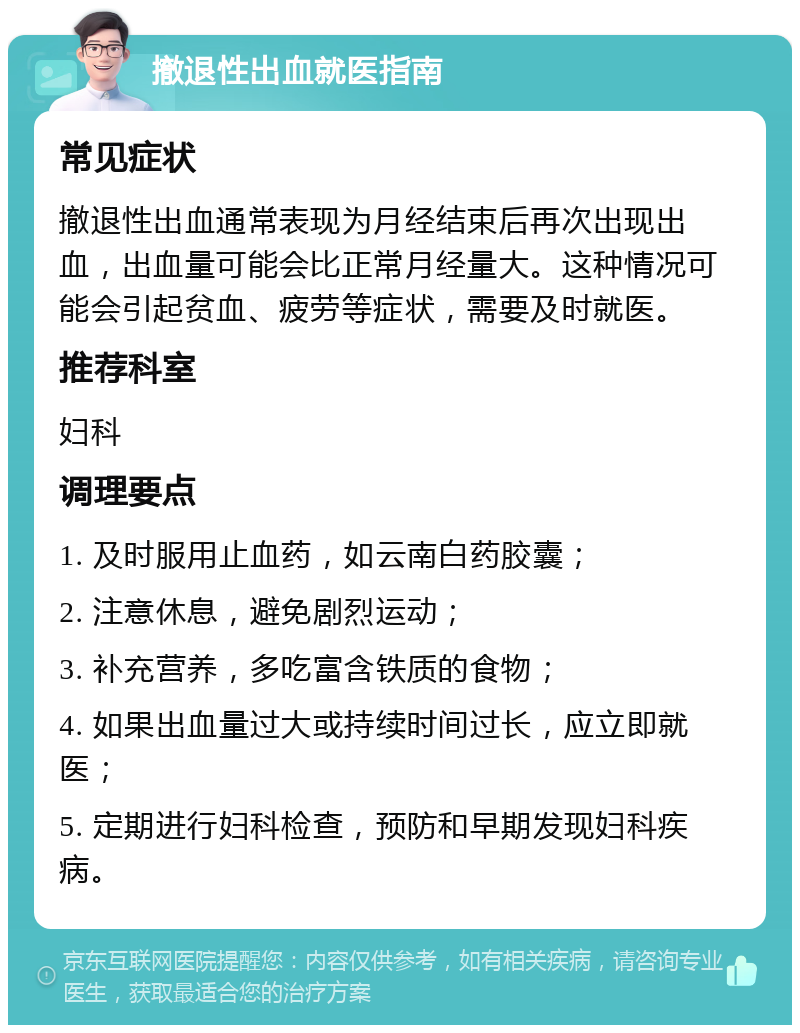 撤退性出血就医指南 常见症状 撤退性出血通常表现为月经结束后再次出现出血，出血量可能会比正常月经量大。这种情况可能会引起贫血、疲劳等症状，需要及时就医。 推荐科室 妇科 调理要点 1. 及时服用止血药，如云南白药胶囊； 2. 注意休息，避免剧烈运动； 3. 补充营养，多吃富含铁质的食物； 4. 如果出血量过大或持续时间过长，应立即就医； 5. 定期进行妇科检查，预防和早期发现妇科疾病。