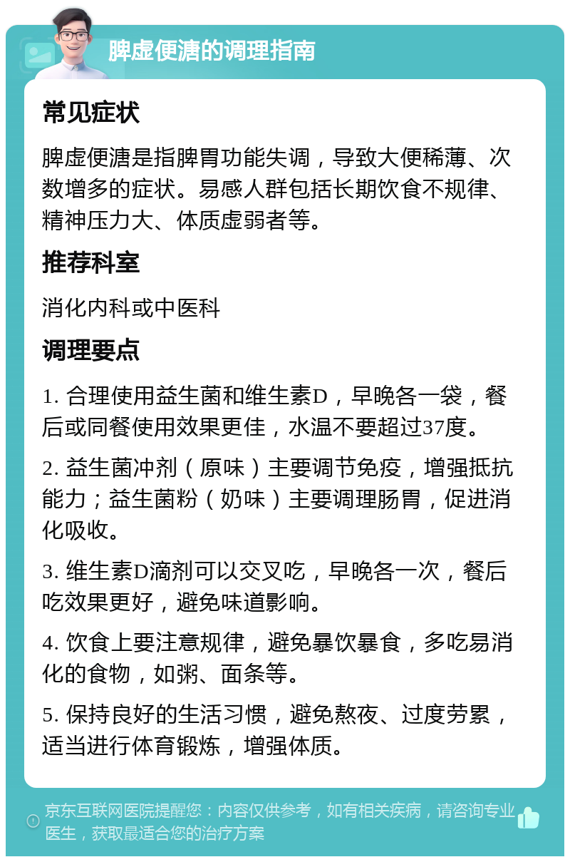 脾虚便溏的调理指南 常见症状 脾虚便溏是指脾胃功能失调，导致大便稀薄、次数增多的症状。易感人群包括长期饮食不规律、精神压力大、体质虚弱者等。 推荐科室 消化内科或中医科 调理要点 1. 合理使用益生菌和维生素D，早晚各一袋，餐后或同餐使用效果更佳，水温不要超过37度。 2. 益生菌冲剂（原味）主要调节免疫，增强抵抗能力；益生菌粉（奶味）主要调理肠胃，促进消化吸收。 3. 维生素D滴剂可以交叉吃，早晚各一次，餐后吃效果更好，避免味道影响。 4. 饮食上要注意规律，避免暴饮暴食，多吃易消化的食物，如粥、面条等。 5. 保持良好的生活习惯，避免熬夜、过度劳累，适当进行体育锻炼，增强体质。