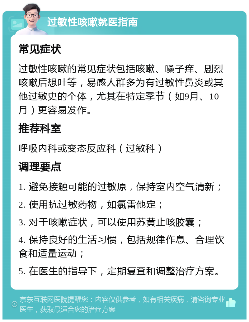 过敏性咳嗽就医指南 常见症状 过敏性咳嗽的常见症状包括咳嗽、嗓子痒、剧烈咳嗽后想吐等，易感人群多为有过敏性鼻炎或其他过敏史的个体，尤其在特定季节（如9月、10月）更容易发作。 推荐科室 呼吸内科或变态反应科（过敏科） 调理要点 1. 避免接触可能的过敏原，保持室内空气清新； 2. 使用抗过敏药物，如氯雷他定； 3. 对于咳嗽症状，可以使用苏黄止咳胶囊； 4. 保持良好的生活习惯，包括规律作息、合理饮食和适量运动； 5. 在医生的指导下，定期复查和调整治疗方案。