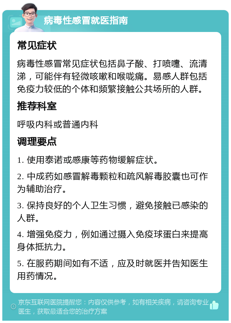 病毒性感冒就医指南 常见症状 病毒性感冒常见症状包括鼻子酸、打喷嚏、流清涕，可能伴有轻微咳嗽和喉咙痛。易感人群包括免疫力较低的个体和频繁接触公共场所的人群。 推荐科室 呼吸内科或普通内科 调理要点 1. 使用泰诺或感康等药物缓解症状。 2. 中成药如感冒解毒颗粒和疏风解毒胶囊也可作为辅助治疗。 3. 保持良好的个人卫生习惯，避免接触已感染的人群。 4. 增强免疫力，例如通过摄入免疫球蛋白来提高身体抵抗力。 5. 在服药期间如有不适，应及时就医并告知医生用药情况。