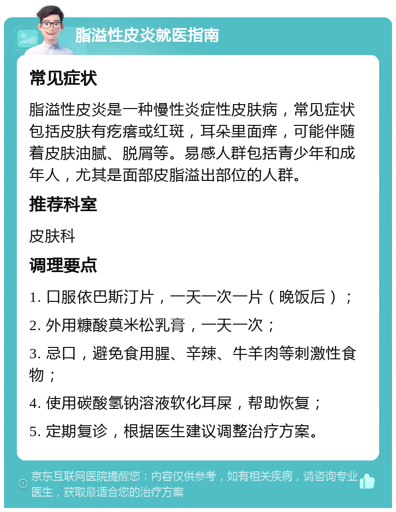 脂溢性皮炎就医指南 常见症状 脂溢性皮炎是一种慢性炎症性皮肤病，常见症状包括皮肤有疙瘩或红斑，耳朵里面痒，可能伴随着皮肤油腻、脱屑等。易感人群包括青少年和成年人，尤其是面部皮脂溢出部位的人群。 推荐科室 皮肤科 调理要点 1. 口服依巴斯汀片，一天一次一片（晚饭后）； 2. 外用糠酸莫米松乳膏，一天一次； 3. 忌口，避免食用腥、辛辣、牛羊肉等刺激性食物； 4. 使用碳酸氢钠溶液软化耳屎，帮助恢复； 5. 定期复诊，根据医生建议调整治疗方案。