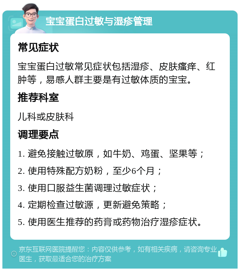 宝宝蛋白过敏与湿疹管理 常见症状 宝宝蛋白过敏常见症状包括湿疹、皮肤瘙痒、红肿等，易感人群主要是有过敏体质的宝宝。 推荐科室 儿科或皮肤科 调理要点 1. 避免接触过敏原，如牛奶、鸡蛋、坚果等； 2. 使用特殊配方奶粉，至少6个月； 3. 使用口服益生菌调理过敏症状； 4. 定期检查过敏源，更新避免策略； 5. 使用医生推荐的药膏或药物治疗湿疹症状。