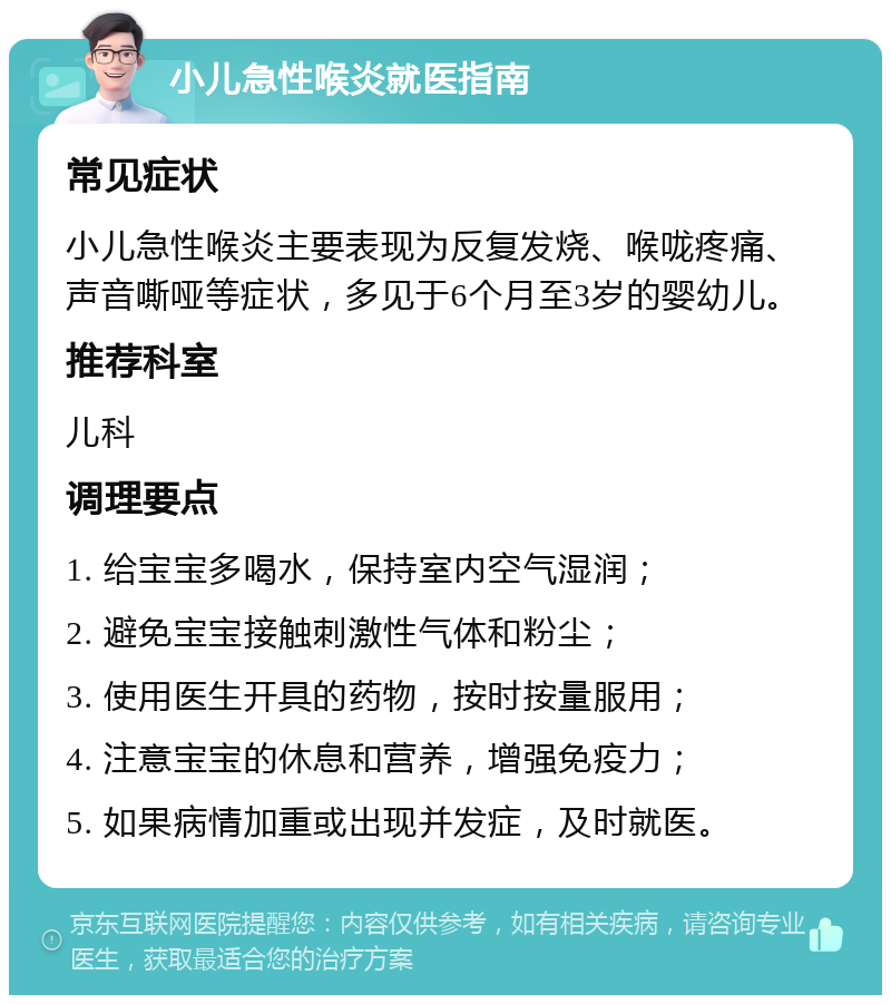 小儿急性喉炎就医指南 常见症状 小儿急性喉炎主要表现为反复发烧、喉咙疼痛、声音嘶哑等症状，多见于6个月至3岁的婴幼儿。 推荐科室 儿科 调理要点 1. 给宝宝多喝水，保持室内空气湿润； 2. 避免宝宝接触刺激性气体和粉尘； 3. 使用医生开具的药物，按时按量服用； 4. 注意宝宝的休息和营养，增强免疫力； 5. 如果病情加重或出现并发症，及时就医。