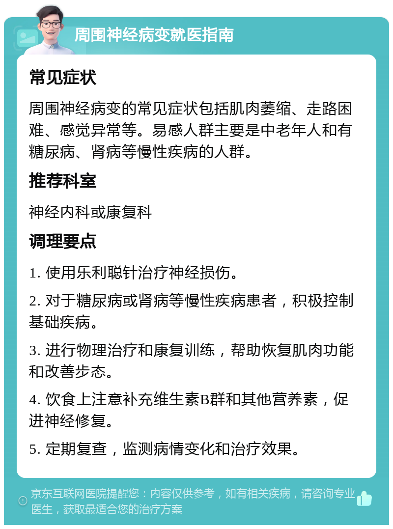 周围神经病变就医指南 常见症状 周围神经病变的常见症状包括肌肉萎缩、走路困难、感觉异常等。易感人群主要是中老年人和有糖尿病、肾病等慢性疾病的人群。 推荐科室 神经内科或康复科 调理要点 1. 使用乐利聪针治疗神经损伤。 2. 对于糖尿病或肾病等慢性疾病患者，积极控制基础疾病。 3. 进行物理治疗和康复训练，帮助恢复肌肉功能和改善步态。 4. 饮食上注意补充维生素B群和其他营养素，促进神经修复。 5. 定期复查，监测病情变化和治疗效果。