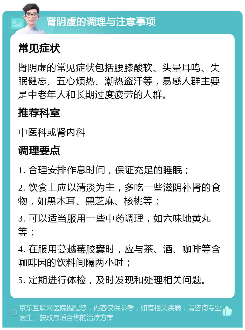 肾阴虚的调理与注意事项 常见症状 肾阴虚的常见症状包括腰膝酸软、头晕耳鸣、失眠健忘、五心烦热、潮热盗汗等，易感人群主要是中老年人和长期过度疲劳的人群。 推荐科室 中医科或肾内科 调理要点 1. 合理安排作息时间，保证充足的睡眠； 2. 饮食上应以清淡为主，多吃一些滋阴补肾的食物，如黑木耳、黑芝麻、核桃等； 3. 可以适当服用一些中药调理，如六味地黄丸等； 4. 在服用蔓越莓胶囊时，应与茶、酒、咖啡等含咖啡因的饮料间隔两小时； 5. 定期进行体检，及时发现和处理相关问题。