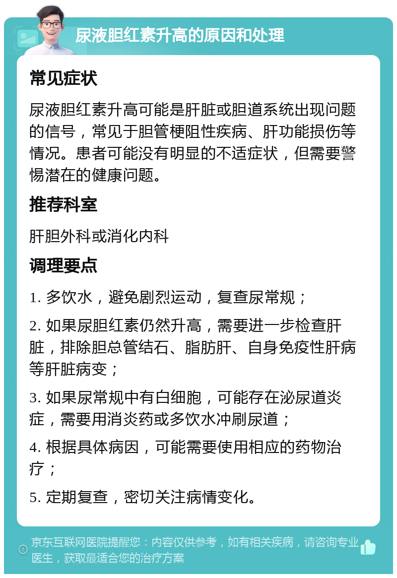 尿液胆红素升高的原因和处理 常见症状 尿液胆红素升高可能是肝脏或胆道系统出现问题的信号，常见于胆管梗阻性疾病、肝功能损伤等情况。患者可能没有明显的不适症状，但需要警惕潜在的健康问题。 推荐科室 肝胆外科或消化内科 调理要点 1. 多饮水，避免剧烈运动，复查尿常规； 2. 如果尿胆红素仍然升高，需要进一步检查肝脏，排除胆总管结石、脂肪肝、自身免疫性肝病等肝脏病变； 3. 如果尿常规中有白细胞，可能存在泌尿道炎症，需要用消炎药或多饮水冲刷尿道； 4. 根据具体病因，可能需要使用相应的药物治疗； 5. 定期复查，密切关注病情变化。