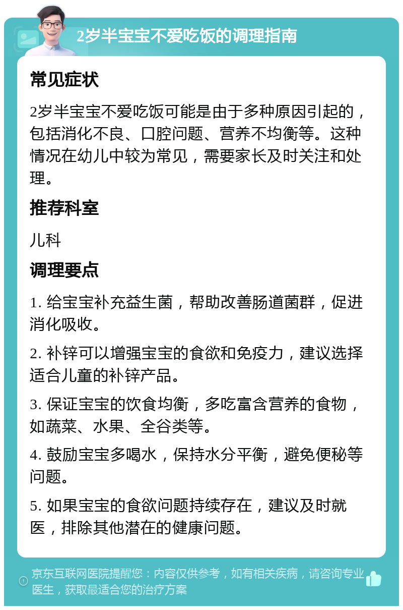 2岁半宝宝不爱吃饭的调理指南 常见症状 2岁半宝宝不爱吃饭可能是由于多种原因引起的，包括消化不良、口腔问题、营养不均衡等。这种情况在幼儿中较为常见，需要家长及时关注和处理。 推荐科室 儿科 调理要点 1. 给宝宝补充益生菌，帮助改善肠道菌群，促进消化吸收。 2. 补锌可以增强宝宝的食欲和免疫力，建议选择适合儿童的补锌产品。 3. 保证宝宝的饮食均衡，多吃富含营养的食物，如蔬菜、水果、全谷类等。 4. 鼓励宝宝多喝水，保持水分平衡，避免便秘等问题。 5. 如果宝宝的食欲问题持续存在，建议及时就医，排除其他潜在的健康问题。