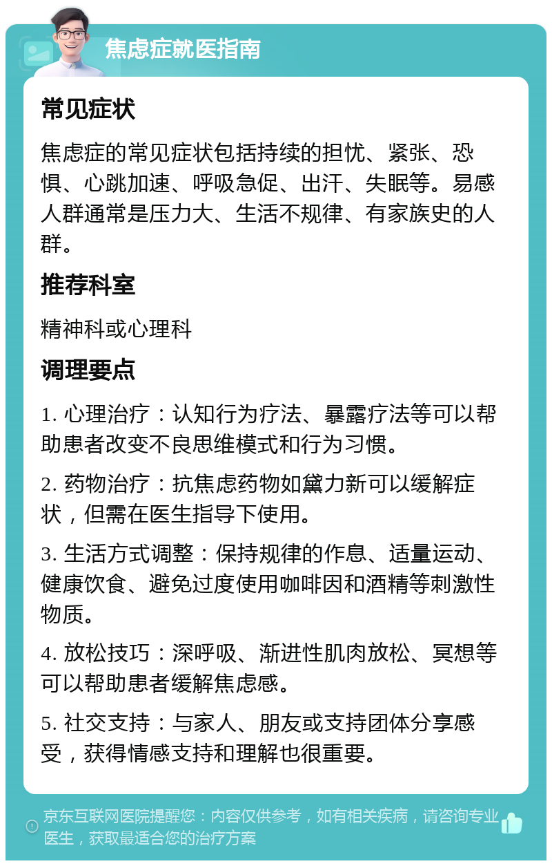 焦虑症就医指南 常见症状 焦虑症的常见症状包括持续的担忧、紧张、恐惧、心跳加速、呼吸急促、出汗、失眠等。易感人群通常是压力大、生活不规律、有家族史的人群。 推荐科室 精神科或心理科 调理要点 1. 心理治疗：认知行为疗法、暴露疗法等可以帮助患者改变不良思维模式和行为习惯。 2. 药物治疗：抗焦虑药物如黛力新可以缓解症状，但需在医生指导下使用。 3. 生活方式调整：保持规律的作息、适量运动、健康饮食、避免过度使用咖啡因和酒精等刺激性物质。 4. 放松技巧：深呼吸、渐进性肌肉放松、冥想等可以帮助患者缓解焦虑感。 5. 社交支持：与家人、朋友或支持团体分享感受，获得情感支持和理解也很重要。