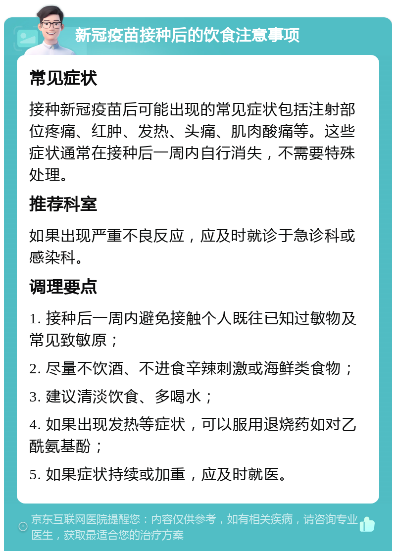 新冠疫苗接种后的饮食注意事项 常见症状 接种新冠疫苗后可能出现的常见症状包括注射部位疼痛、红肿、发热、头痛、肌肉酸痛等。这些症状通常在接种后一周内自行消失，不需要特殊处理。 推荐科室 如果出现严重不良反应，应及时就诊于急诊科或感染科。 调理要点 1. 接种后一周内避免接触个人既往已知过敏物及常见致敏原； 2. 尽量不饮酒、不进食辛辣刺激或海鲜类食物； 3. 建议清淡饮食、多喝水； 4. 如果出现发热等症状，可以服用退烧药如对乙酰氨基酚； 5. 如果症状持续或加重，应及时就医。