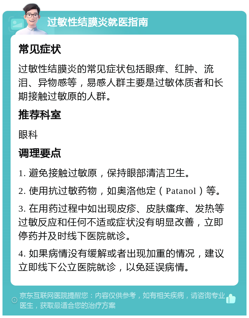 过敏性结膜炎就医指南 常见症状 过敏性结膜炎的常见症状包括眼痒、红肿、流泪、异物感等，易感人群主要是过敏体质者和长期接触过敏原的人群。 推荐科室 眼科 调理要点 1. 避免接触过敏原，保持眼部清洁卫生。 2. 使用抗过敏药物，如奥洛他定（Patanol）等。 3. 在用药过程中如出现皮疹、皮肤瘙痒、发热等过敏反应和任何不适或症状没有明显改善，立即停药并及时线下医院就诊。 4. 如果病情没有缓解或者出现加重的情况，建议立即线下公立医院就诊，以免延误病情。