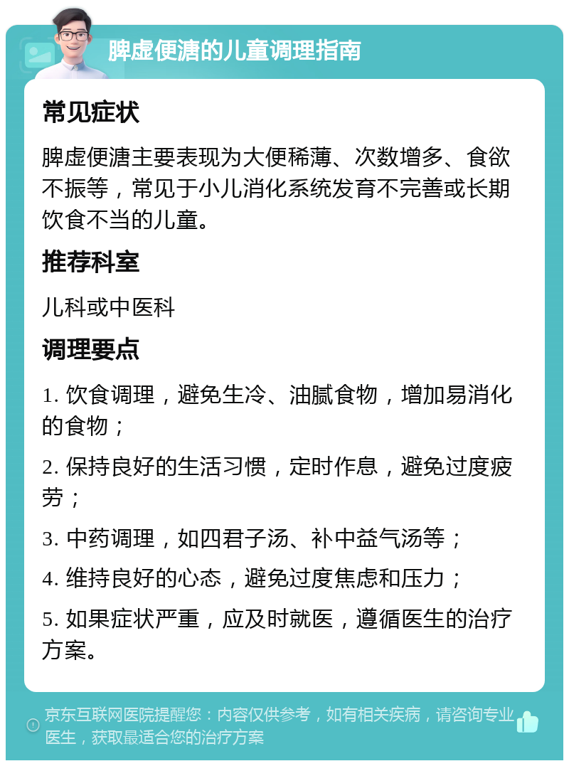 脾虚便溏的儿童调理指南 常见症状 脾虚便溏主要表现为大便稀薄、次数增多、食欲不振等，常见于小儿消化系统发育不完善或长期饮食不当的儿童。 推荐科室 儿科或中医科 调理要点 1. 饮食调理，避免生冷、油腻食物，增加易消化的食物； 2. 保持良好的生活习惯，定时作息，避免过度疲劳； 3. 中药调理，如四君子汤、补中益气汤等； 4. 维持良好的心态，避免过度焦虑和压力； 5. 如果症状严重，应及时就医，遵循医生的治疗方案。