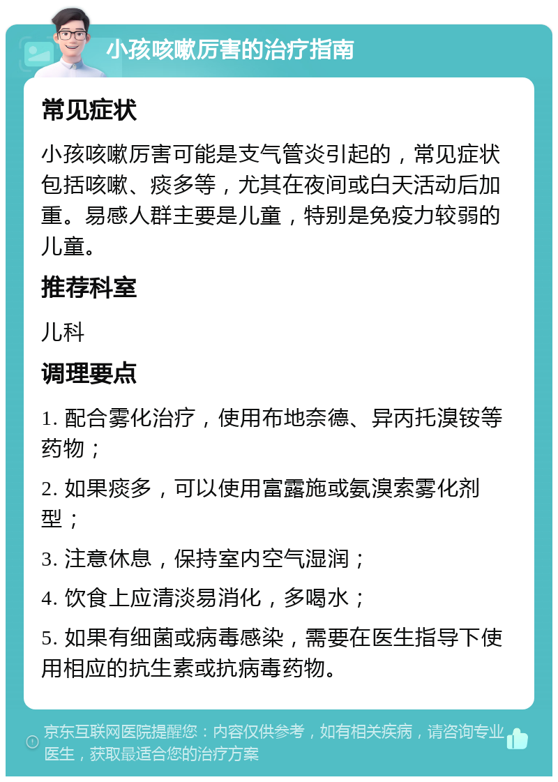 小孩咳嗽厉害的治疗指南 常见症状 小孩咳嗽厉害可能是支气管炎引起的，常见症状包括咳嗽、痰多等，尤其在夜间或白天活动后加重。易感人群主要是儿童，特别是免疫力较弱的儿童。 推荐科室 儿科 调理要点 1. 配合雾化治疗，使用布地奈德、异丙托溴铵等药物； 2. 如果痰多，可以使用富露施或氨溴索雾化剂型； 3. 注意休息，保持室内空气湿润； 4. 饮食上应清淡易消化，多喝水； 5. 如果有细菌或病毒感染，需要在医生指导下使用相应的抗生素或抗病毒药物。