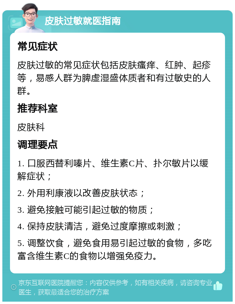 皮肤过敏就医指南 常见症状 皮肤过敏的常见症状包括皮肤瘙痒、红肿、起疹等，易感人群为脾虚湿盛体质者和有过敏史的人群。 推荐科室 皮肤科 调理要点 1. 口服西替利嗪片、维生素C片、扑尔敏片以缓解症状； 2. 外用利康液以改善皮肤状态； 3. 避免接触可能引起过敏的物质； 4. 保持皮肤清洁，避免过度摩擦或刺激； 5. 调整饮食，避免食用易引起过敏的食物，多吃富含维生素C的食物以增强免疫力。