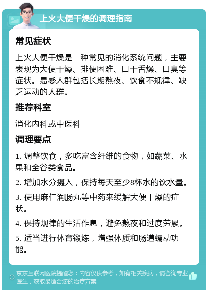 上火大便干燥的调理指南 常见症状 上火大便干燥是一种常见的消化系统问题，主要表现为大便干燥、排便困难、口干舌燥、口臭等症状。易感人群包括长期熬夜、饮食不规律、缺乏运动的人群。 推荐科室 消化内科或中医科 调理要点 1. 调整饮食，多吃富含纤维的食物，如蔬菜、水果和全谷类食品。 2. 增加水分摄入，保持每天至少8杯水的饮水量。 3. 使用麻仁润肠丸等中药来缓解大便干燥的症状。 4. 保持规律的生活作息，避免熬夜和过度劳累。 5. 适当进行体育锻炼，增强体质和肠道蠕动功能。