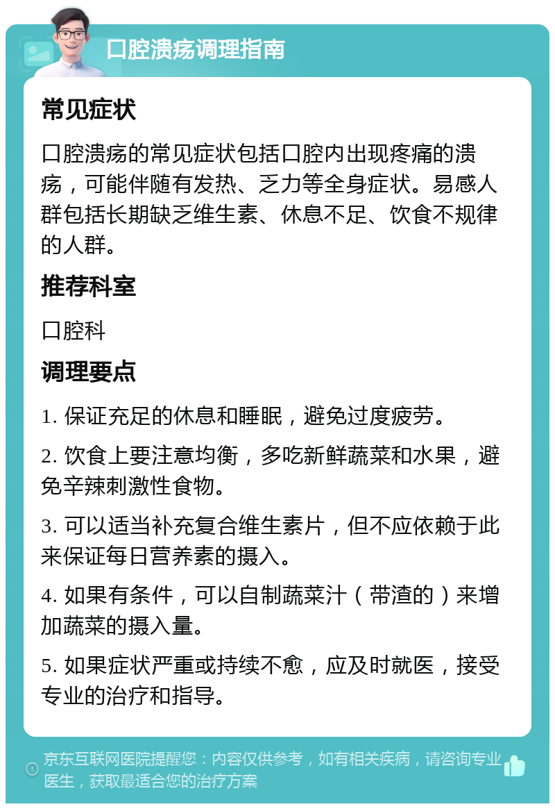 口腔溃疡调理指南 常见症状 口腔溃疡的常见症状包括口腔内出现疼痛的溃疡，可能伴随有发热、乏力等全身症状。易感人群包括长期缺乏维生素、休息不足、饮食不规律的人群。 推荐科室 口腔科 调理要点 1. 保证充足的休息和睡眠，避免过度疲劳。 2. 饮食上要注意均衡，多吃新鲜蔬菜和水果，避免辛辣刺激性食物。 3. 可以适当补充复合维生素片，但不应依赖于此来保证每日营养素的摄入。 4. 如果有条件，可以自制蔬菜汁（带渣的）来增加蔬菜的摄入量。 5. 如果症状严重或持续不愈，应及时就医，接受专业的治疗和指导。