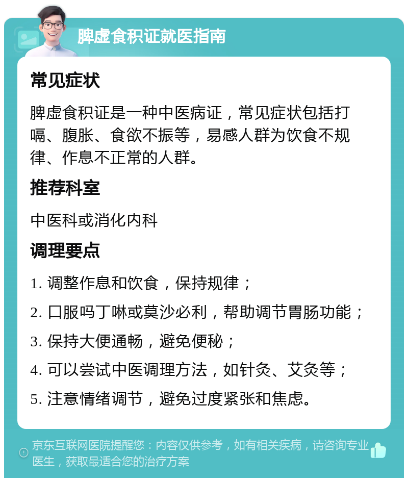 脾虚食积证就医指南 常见症状 脾虚食积证是一种中医病证，常见症状包括打嗝、腹胀、食欲不振等，易感人群为饮食不规律、作息不正常的人群。 推荐科室 中医科或消化内科 调理要点 1. 调整作息和饮食，保持规律； 2. 口服吗丁啉或莫沙必利，帮助调节胃肠功能； 3. 保持大便通畅，避免便秘； 4. 可以尝试中医调理方法，如针灸、艾灸等； 5. 注意情绪调节，避免过度紧张和焦虑。