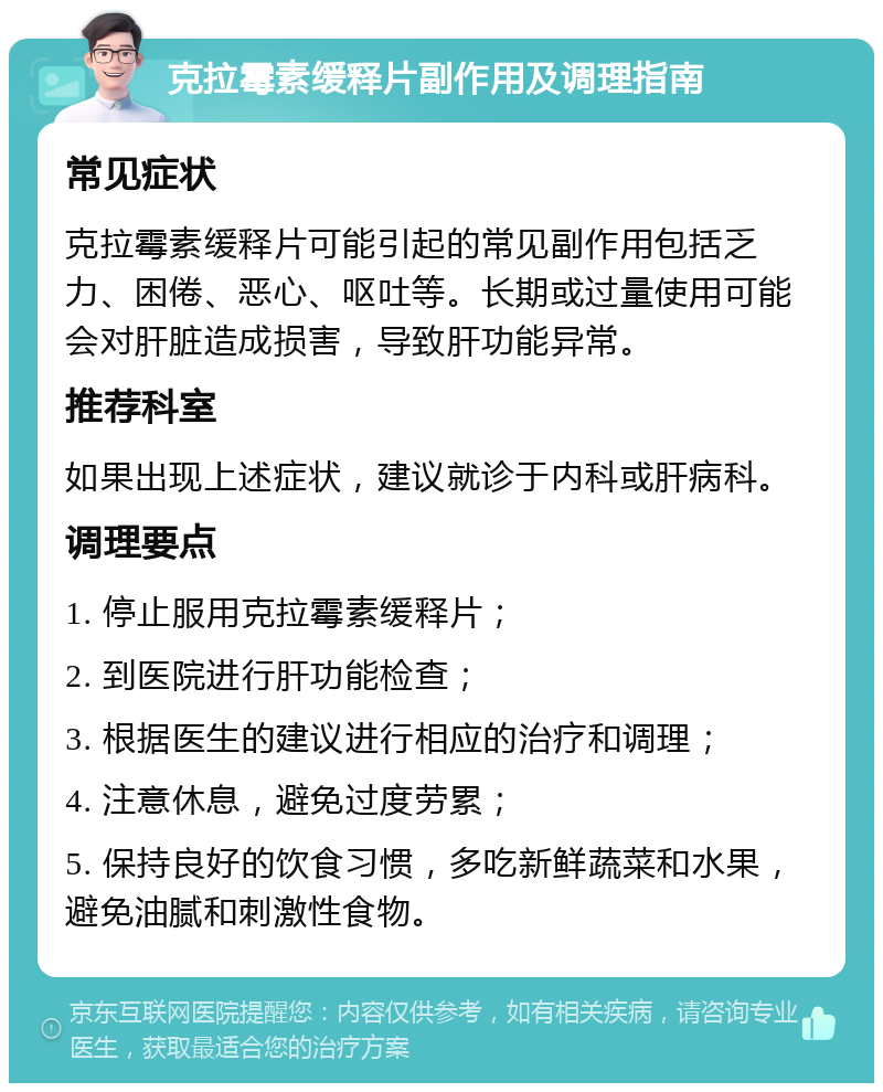 克拉霉素缓释片副作用及调理指南 常见症状 克拉霉素缓释片可能引起的常见副作用包括乏力、困倦、恶心、呕吐等。长期或过量使用可能会对肝脏造成损害，导致肝功能异常。 推荐科室 如果出现上述症状，建议就诊于内科或肝病科。 调理要点 1. 停止服用克拉霉素缓释片； 2. 到医院进行肝功能检查； 3. 根据医生的建议进行相应的治疗和调理； 4. 注意休息，避免过度劳累； 5. 保持良好的饮食习惯，多吃新鲜蔬菜和水果，避免油腻和刺激性食物。