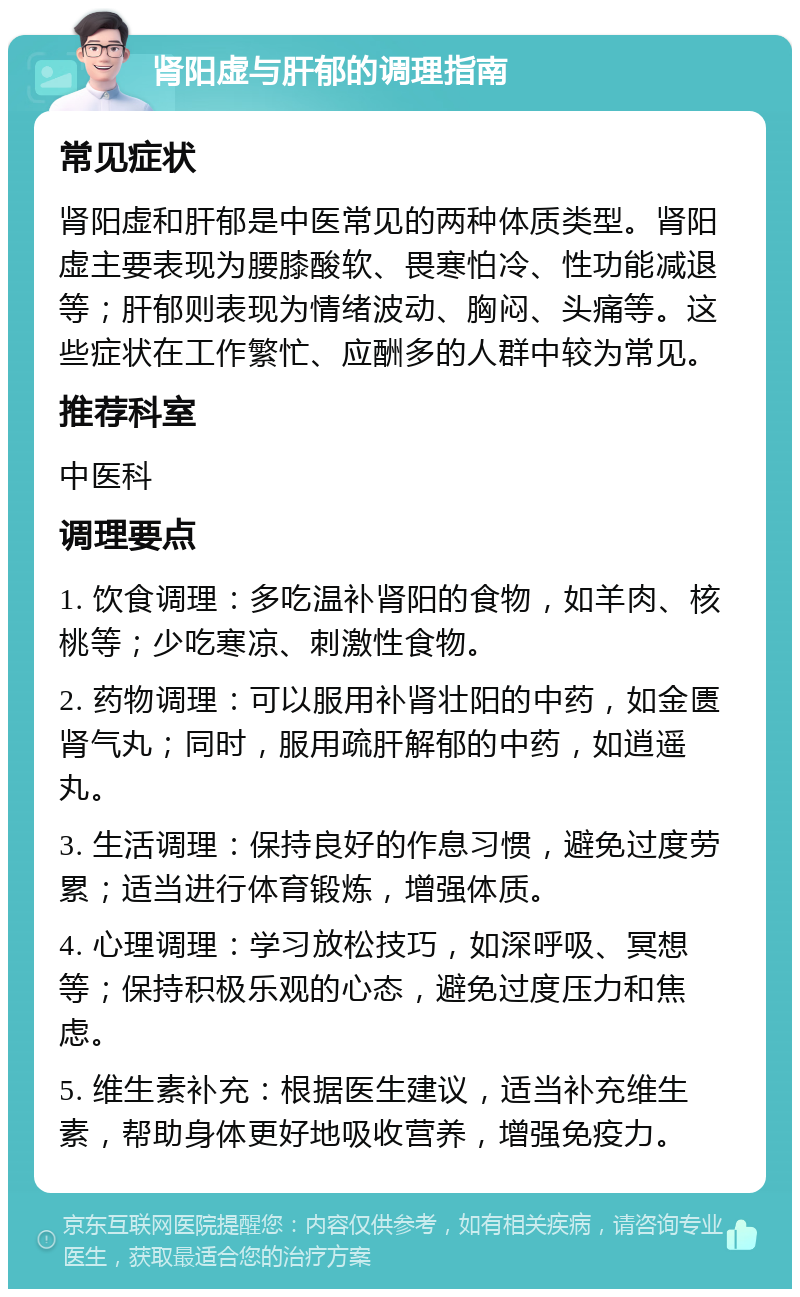 肾阳虚与肝郁的调理指南 常见症状 肾阳虚和肝郁是中医常见的两种体质类型。肾阳虚主要表现为腰膝酸软、畏寒怕冷、性功能减退等；肝郁则表现为情绪波动、胸闷、头痛等。这些症状在工作繁忙、应酬多的人群中较为常见。 推荐科室 中医科 调理要点 1. 饮食调理：多吃温补肾阳的食物，如羊肉、核桃等；少吃寒凉、刺激性食物。 2. 药物调理：可以服用补肾壮阳的中药，如金匮肾气丸；同时，服用疏肝解郁的中药，如逍遥丸。 3. 生活调理：保持良好的作息习惯，避免过度劳累；适当进行体育锻炼，增强体质。 4. 心理调理：学习放松技巧，如深呼吸、冥想等；保持积极乐观的心态，避免过度压力和焦虑。 5. 维生素补充：根据医生建议，适当补充维生素，帮助身体更好地吸收营养，增强免疫力。