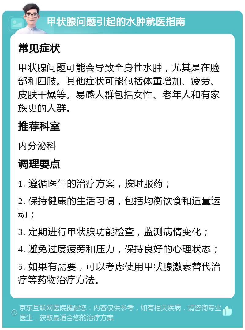 甲状腺问题引起的水肿就医指南 常见症状 甲状腺问题可能会导致全身性水肿，尤其是在脸部和四肢。其他症状可能包括体重增加、疲劳、皮肤干燥等。易感人群包括女性、老年人和有家族史的人群。 推荐科室 内分泌科 调理要点 1. 遵循医生的治疗方案，按时服药； 2. 保持健康的生活习惯，包括均衡饮食和适量运动； 3. 定期进行甲状腺功能检查，监测病情变化； 4. 避免过度疲劳和压力，保持良好的心理状态； 5. 如果有需要，可以考虑使用甲状腺激素替代治疗等药物治疗方法。