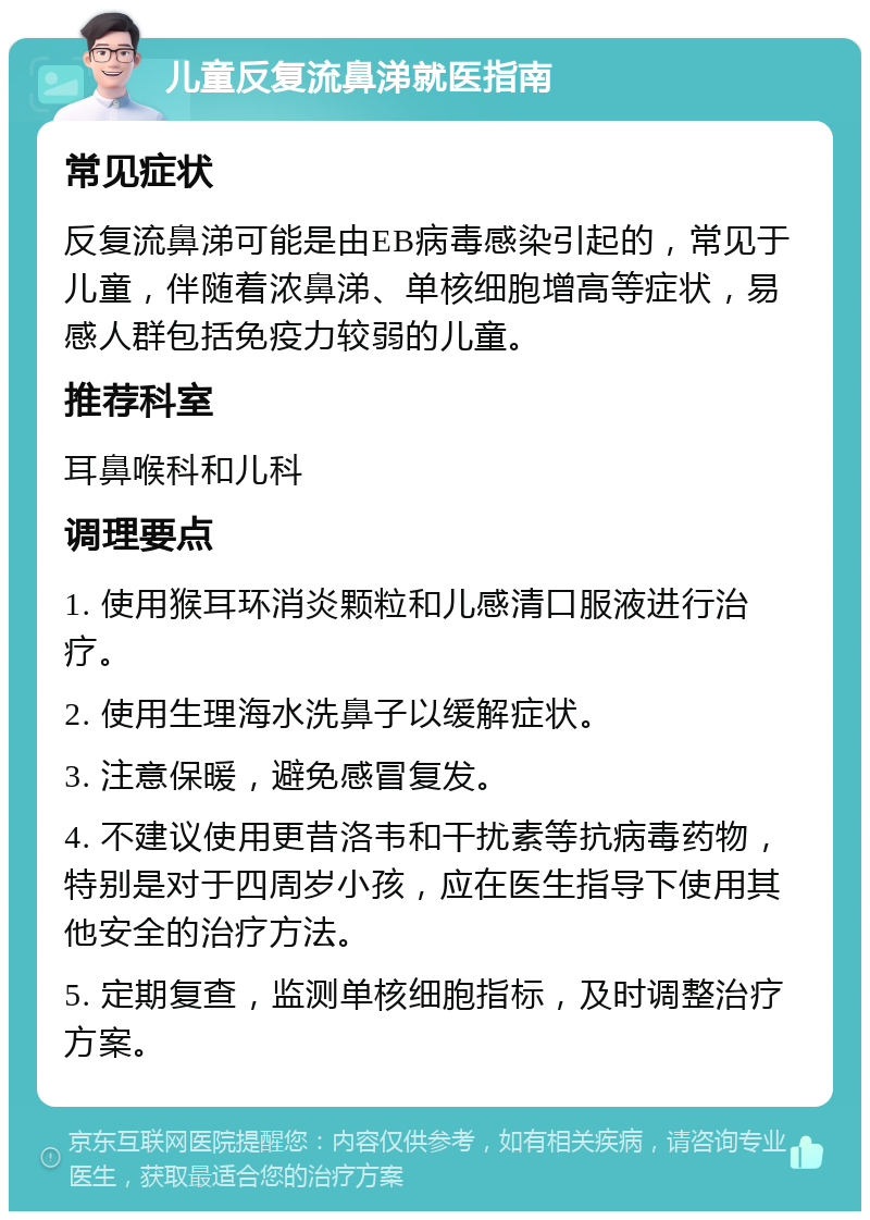 儿童反复流鼻涕就医指南 常见症状 反复流鼻涕可能是由EB病毒感染引起的，常见于儿童，伴随着浓鼻涕、单核细胞增高等症状，易感人群包括免疫力较弱的儿童。 推荐科室 耳鼻喉科和儿科 调理要点 1. 使用猴耳环消炎颗粒和儿感清口服液进行治疗。 2. 使用生理海水洗鼻子以缓解症状。 3. 注意保暖，避免感冒复发。 4. 不建议使用更昔洛韦和干扰素等抗病毒药物，特别是对于四周岁小孩，应在医生指导下使用其他安全的治疗方法。 5. 定期复查，监测单核细胞指标，及时调整治疗方案。