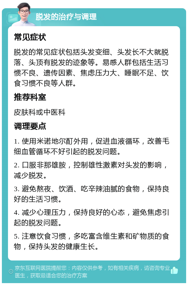 脱发的治疗与调理 常见症状 脱发的常见症状包括头发变细、头发长不大就脱落、头顶有脱发的迹象等。易感人群包括生活习惯不良、遗传因素、焦虑压力大、睡眠不足、饮食习惯不良等人群。 推荐科室 皮肤科或中医科 调理要点 1. 使用米诺地尔酊外用，促进血液循环，改善毛细血管循环不好引起的脱发问题。 2. 口服非那雄胺，控制雄性激素对头发的影响，减少脱发。 3. 避免熬夜、饮酒、吃辛辣油腻的食物，保持良好的生活习惯。 4. 减少心理压力，保持良好的心态，避免焦虑引起的脱发问题。 5. 注意饮食习惯，多吃富含维生素和矿物质的食物，保持头发的健康生长。