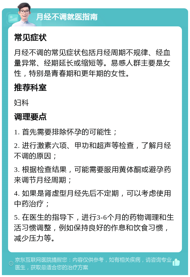 月经不调就医指南 常见症状 月经不调的常见症状包括月经周期不规律、经血量异常、经期延长或缩短等。易感人群主要是女性，特别是青春期和更年期的女性。 推荐科室 妇科 调理要点 1. 首先需要排除怀孕的可能性； 2. 进行激素六项、甲功和超声等检查，了解月经不调的原因； 3. 根据检查结果，可能需要服用黄体酮或避孕药来调节月经周期； 4. 如果是肾虚型月经先后不定期，可以考虑使用中药治疗； 5. 在医生的指导下，进行3-6个月的药物调理和生活习惯调整，例如保持良好的作息和饮食习惯，减少压力等。