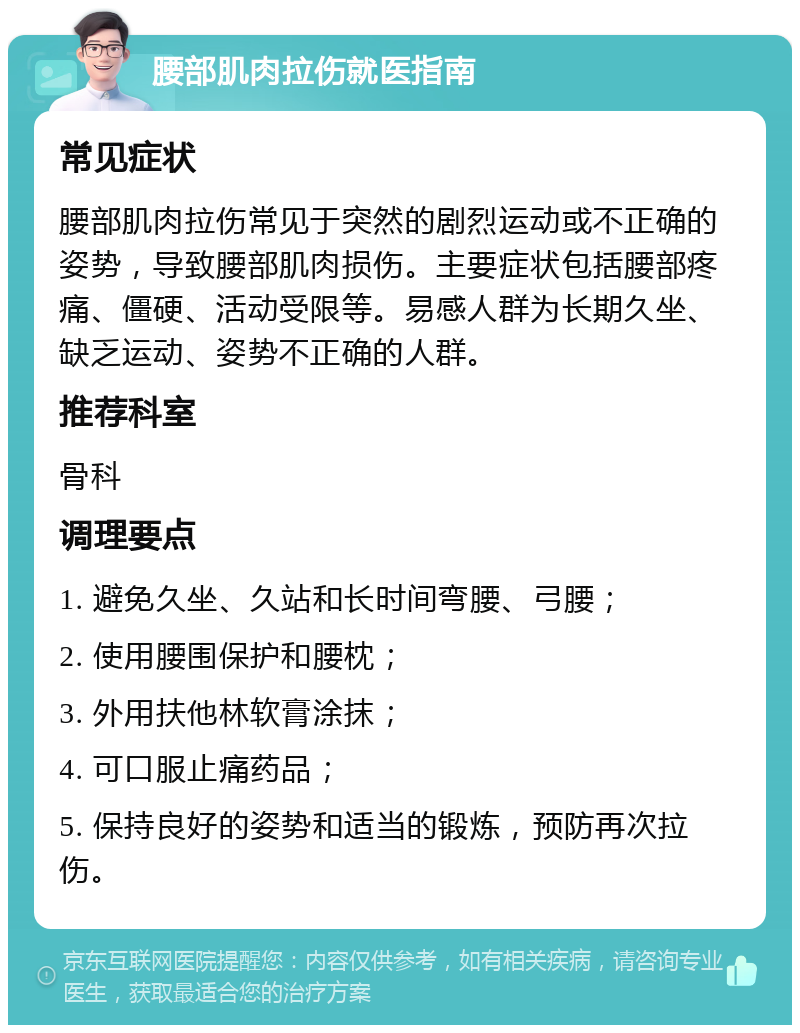 腰部肌肉拉伤就医指南 常见症状 腰部肌肉拉伤常见于突然的剧烈运动或不正确的姿势，导致腰部肌肉损伤。主要症状包括腰部疼痛、僵硬、活动受限等。易感人群为长期久坐、缺乏运动、姿势不正确的人群。 推荐科室 骨科 调理要点 1. 避免久坐、久站和长时间弯腰、弓腰； 2. 使用腰围保护和腰枕； 3. 外用扶他林软膏涂抹； 4. 可口服止痛药品； 5. 保持良好的姿势和适当的锻炼，预防再次拉伤。