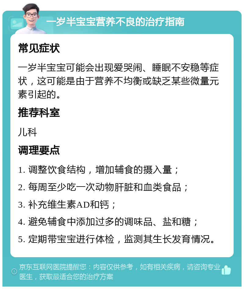 一岁半宝宝营养不良的治疗指南 常见症状 一岁半宝宝可能会出现爱哭闹、睡眠不安稳等症状，这可能是由于营养不均衡或缺乏某些微量元素引起的。 推荐科室 儿科 调理要点 1. 调整饮食结构，增加辅食的摄入量； 2. 每周至少吃一次动物肝脏和血类食品； 3. 补充维生素AD和钙； 4. 避免辅食中添加过多的调味品、盐和糖； 5. 定期带宝宝进行体检，监测其生长发育情况。