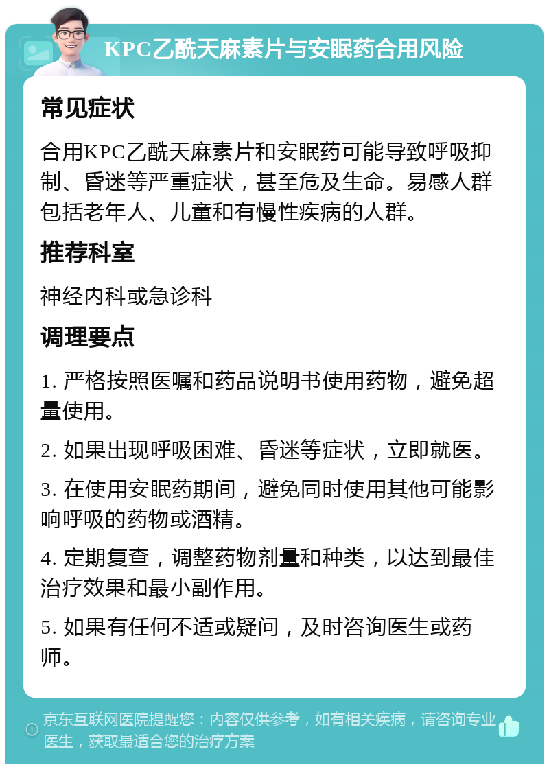 KPC乙酰天麻素片与安眠药合用风险 常见症状 合用KPC乙酰天麻素片和安眠药可能导致呼吸抑制、昏迷等严重症状，甚至危及生命。易感人群包括老年人、儿童和有慢性疾病的人群。 推荐科室 神经内科或急诊科 调理要点 1. 严格按照医嘱和药品说明书使用药物，避免超量使用。 2. 如果出现呼吸困难、昏迷等症状，立即就医。 3. 在使用安眠药期间，避免同时使用其他可能影响呼吸的药物或酒精。 4. 定期复查，调整药物剂量和种类，以达到最佳治疗效果和最小副作用。 5. 如果有任何不适或疑问，及时咨询医生或药师。