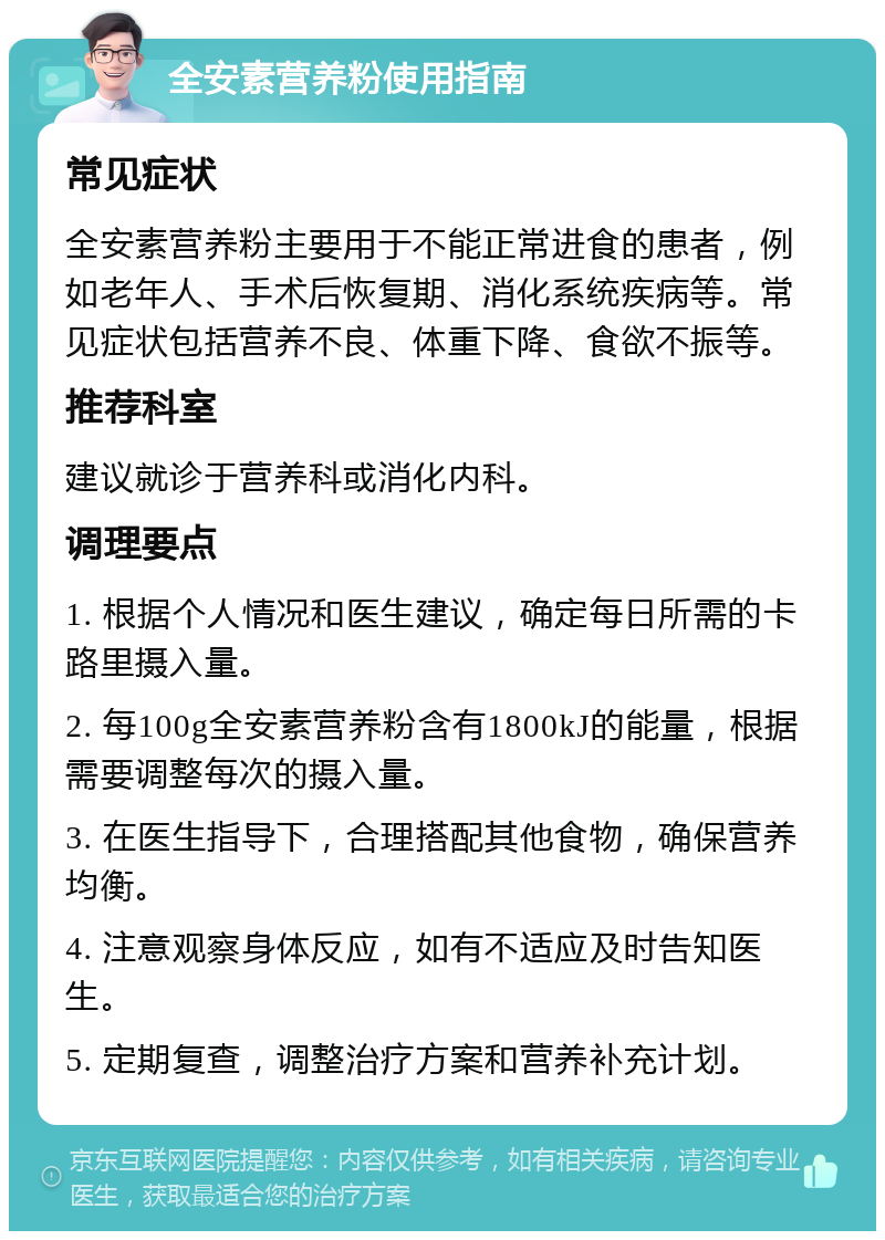 全安素营养粉使用指南 常见症状 全安素营养粉主要用于不能正常进食的患者，例如老年人、手术后恢复期、消化系统疾病等。常见症状包括营养不良、体重下降、食欲不振等。 推荐科室 建议就诊于营养科或消化内科。 调理要点 1. 根据个人情况和医生建议，确定每日所需的卡路里摄入量。 2. 每100g全安素营养粉含有1800kJ的能量，根据需要调整每次的摄入量。 3. 在医生指导下，合理搭配其他食物，确保营养均衡。 4. 注意观察身体反应，如有不适应及时告知医生。 5. 定期复查，调整治疗方案和营养补充计划。