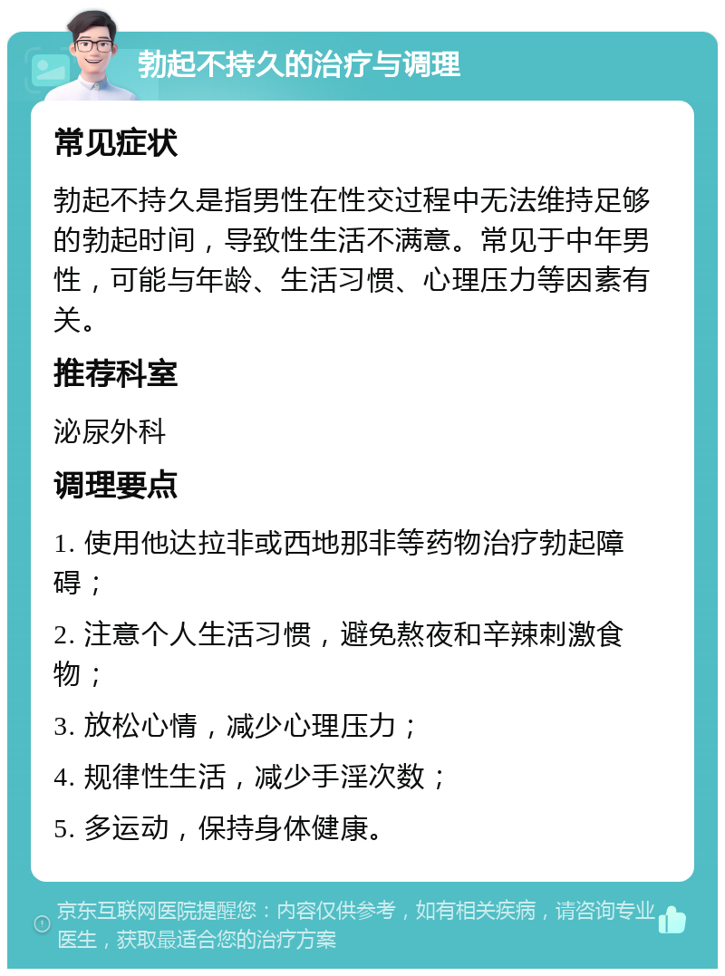 勃起不持久的治疗与调理 常见症状 勃起不持久是指男性在性交过程中无法维持足够的勃起时间，导致性生活不满意。常见于中年男性，可能与年龄、生活习惯、心理压力等因素有关。 推荐科室 泌尿外科 调理要点 1. 使用他达拉非或西地那非等药物治疗勃起障碍； 2. 注意个人生活习惯，避免熬夜和辛辣刺激食物； 3. 放松心情，减少心理压力； 4. 规律性生活，减少手淫次数； 5. 多运动，保持身体健康。