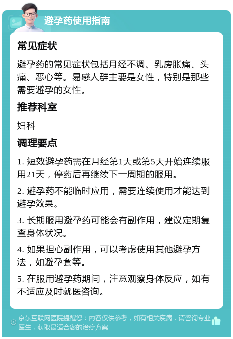 避孕药使用指南 常见症状 避孕药的常见症状包括月经不调、乳房胀痛、头痛、恶心等。易感人群主要是女性，特别是那些需要避孕的女性。 推荐科室 妇科 调理要点 1. 短效避孕药需在月经第1天或第5天开始连续服用21天，停药后再继续下一周期的服用。 2. 避孕药不能临时应用，需要连续使用才能达到避孕效果。 3. 长期服用避孕药可能会有副作用，建议定期复查身体状况。 4. 如果担心副作用，可以考虑使用其他避孕方法，如避孕套等。 5. 在服用避孕药期间，注意观察身体反应，如有不适应及时就医咨询。