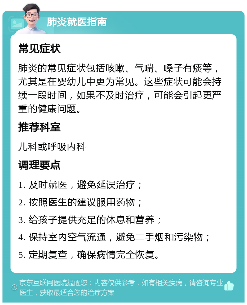 肺炎就医指南 常见症状 肺炎的常见症状包括咳嗽、气喘、嗓子有痰等，尤其是在婴幼儿中更为常见。这些症状可能会持续一段时间，如果不及时治疗，可能会引起更严重的健康问题。 推荐科室 儿科或呼吸内科 调理要点 1. 及时就医，避免延误治疗； 2. 按照医生的建议服用药物； 3. 给孩子提供充足的休息和营养； 4. 保持室内空气流通，避免二手烟和污染物； 5. 定期复查，确保病情完全恢复。