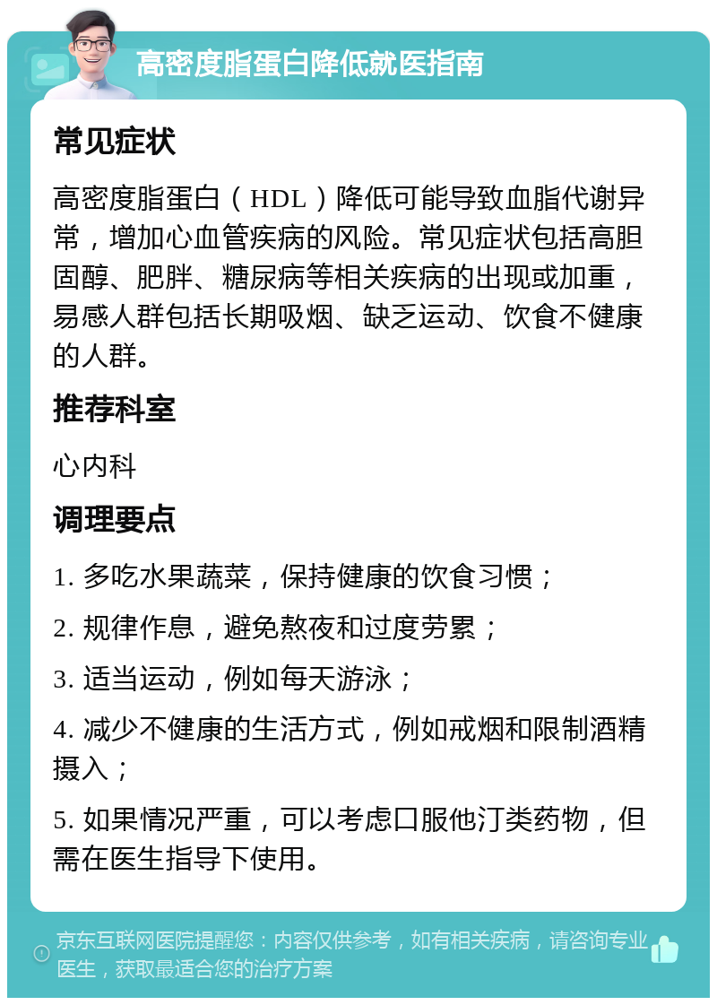 高密度脂蛋白降低就医指南 常见症状 高密度脂蛋白（HDL）降低可能导致血脂代谢异常，增加心血管疾病的风险。常见症状包括高胆固醇、肥胖、糖尿病等相关疾病的出现或加重，易感人群包括长期吸烟、缺乏运动、饮食不健康的人群。 推荐科室 心内科 调理要点 1. 多吃水果蔬菜，保持健康的饮食习惯； 2. 规律作息，避免熬夜和过度劳累； 3. 适当运动，例如每天游泳； 4. 减少不健康的生活方式，例如戒烟和限制酒精摄入； 5. 如果情况严重，可以考虑口服他汀类药物，但需在医生指导下使用。