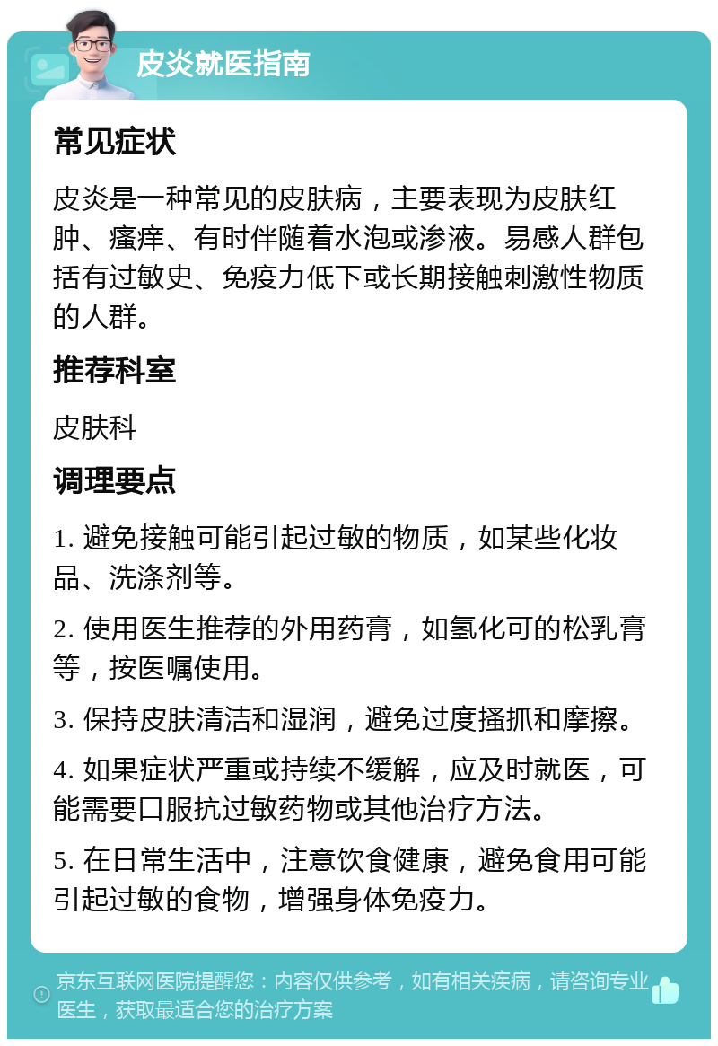 皮炎就医指南 常见症状 皮炎是一种常见的皮肤病，主要表现为皮肤红肿、瘙痒、有时伴随着水泡或渗液。易感人群包括有过敏史、免疫力低下或长期接触刺激性物质的人群。 推荐科室 皮肤科 调理要点 1. 避免接触可能引起过敏的物质，如某些化妆品、洗涤剂等。 2. 使用医生推荐的外用药膏，如氢化可的松乳膏等，按医嘱使用。 3. 保持皮肤清洁和湿润，避免过度搔抓和摩擦。 4. 如果症状严重或持续不缓解，应及时就医，可能需要口服抗过敏药物或其他治疗方法。 5. 在日常生活中，注意饮食健康，避免食用可能引起过敏的食物，增强身体免疫力。