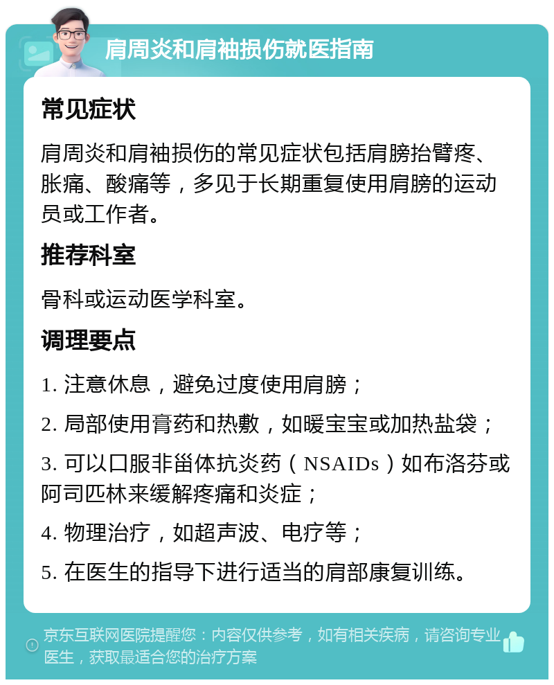 肩周炎和肩袖损伤就医指南 常见症状 肩周炎和肩袖损伤的常见症状包括肩膀抬臂疼、胀痛、酸痛等，多见于长期重复使用肩膀的运动员或工作者。 推荐科室 骨科或运动医学科室。 调理要点 1. 注意休息，避免过度使用肩膀； 2. 局部使用膏药和热敷，如暖宝宝或加热盐袋； 3. 可以口服非甾体抗炎药（NSAIDs）如布洛芬或阿司匹林来缓解疼痛和炎症； 4. 物理治疗，如超声波、电疗等； 5. 在医生的指导下进行适当的肩部康复训练。