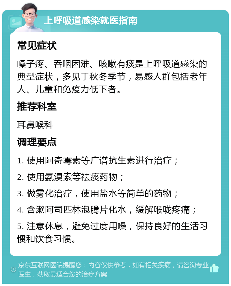 上呼吸道感染就医指南 常见症状 嗓子疼、吞咽困难、咳嗽有痰是上呼吸道感染的典型症状，多见于秋冬季节，易感人群包括老年人、儿童和免疫力低下者。 推荐科室 耳鼻喉科 调理要点 1. 使用阿奇霉素等广谱抗生素进行治疗； 2. 使用氨溴索等祛痰药物； 3. 做雾化治疗，使用盐水等简单的药物； 4. 含漱阿司匹林泡腾片化水，缓解喉咙疼痛； 5. 注意休息，避免过度用嗓，保持良好的生活习惯和饮食习惯。