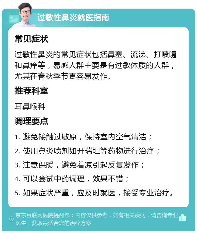 过敏性鼻炎就医指南 常见症状 过敏性鼻炎的常见症状包括鼻塞、流涕、打喷嚏和鼻痒等，易感人群主要是有过敏体质的人群，尤其在春秋季节更容易发作。 推荐科室 耳鼻喉科 调理要点 1. 避免接触过敏原，保持室内空气清洁； 2. 使用鼻炎喷剂如开瑞坦等药物进行治疗； 3. 注意保暖，避免着凉引起反复发作； 4. 可以尝试中药调理，效果不错； 5. 如果症状严重，应及时就医，接受专业治疗。