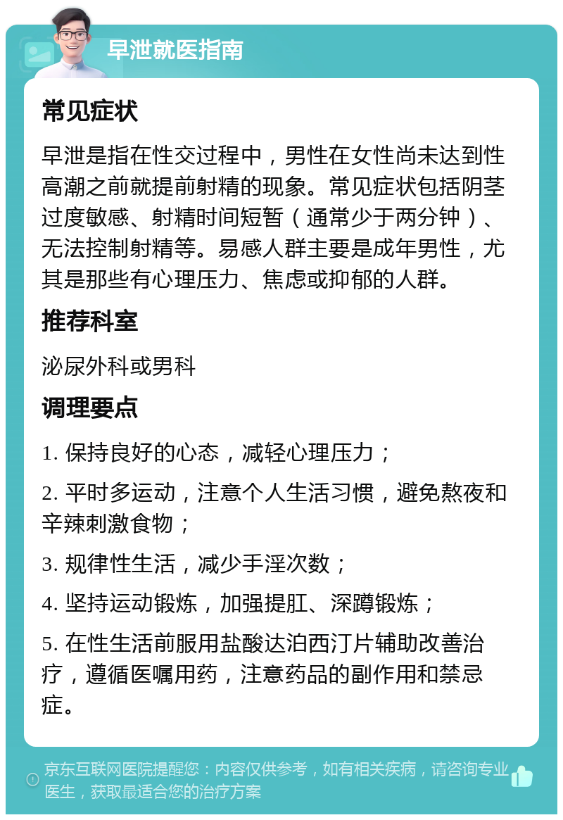 早泄就医指南 常见症状 早泄是指在性交过程中，男性在女性尚未达到性高潮之前就提前射精的现象。常见症状包括阴茎过度敏感、射精时间短暂（通常少于两分钟）、无法控制射精等。易感人群主要是成年男性，尤其是那些有心理压力、焦虑或抑郁的人群。 推荐科室 泌尿外科或男科 调理要点 1. 保持良好的心态，减轻心理压力； 2. 平时多运动，注意个人生活习惯，避免熬夜和辛辣刺激食物； 3. 规律性生活，减少手淫次数； 4. 坚持运动锻炼，加强提肛、深蹲锻炼； 5. 在性生活前服用盐酸达泊西汀片辅助改善治疗，遵循医嘱用药，注意药品的副作用和禁忌症。