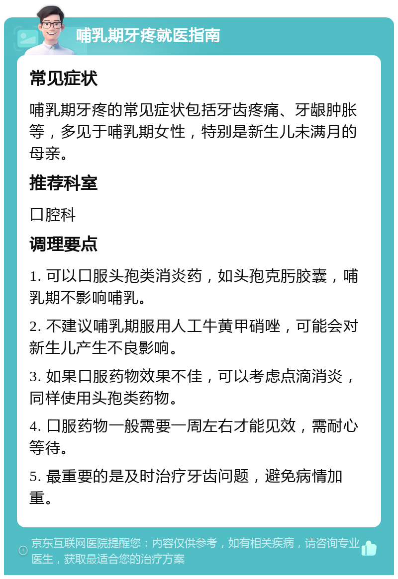 哺乳期牙疼就医指南 常见症状 哺乳期牙疼的常见症状包括牙齿疼痛、牙龈肿胀等，多见于哺乳期女性，特别是新生儿未满月的母亲。 推荐科室 口腔科 调理要点 1. 可以口服头孢类消炎药，如头孢克肟胶囊，哺乳期不影响哺乳。 2. 不建议哺乳期服用人工牛黄甲硝唑，可能会对新生儿产生不良影响。 3. 如果口服药物效果不佳，可以考虑点滴消炎，同样使用头孢类药物。 4. 口服药物一般需要一周左右才能见效，需耐心等待。 5. 最重要的是及时治疗牙齿问题，避免病情加重。