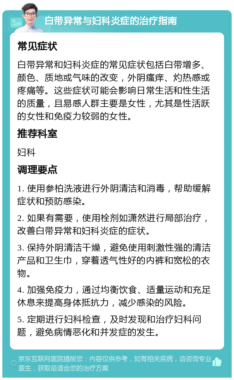 白带异常与妇科炎症的治疗指南 常见症状 白带异常和妇科炎症的常见症状包括白带增多、颜色、质地或气味的改变，外阴瘙痒、灼热感或疼痛等。这些症状可能会影响日常生活和性生活的质量，且易感人群主要是女性，尤其是性活跃的女性和免疫力较弱的女性。 推荐科室 妇科 调理要点 1. 使用参柏洗液进行外阴清洁和消毒，帮助缓解症状和预防感染。 2. 如果有需要，使用栓剂如潇然进行局部治疗，改善白带异常和妇科炎症的症状。 3. 保持外阴清洁干燥，避免使用刺激性强的清洁产品和卫生巾，穿着透气性好的内裤和宽松的衣物。 4. 加强免疫力，通过均衡饮食、适量运动和充足休息来提高身体抵抗力，减少感染的风险。 5. 定期进行妇科检查，及时发现和治疗妇科问题，避免病情恶化和并发症的发生。