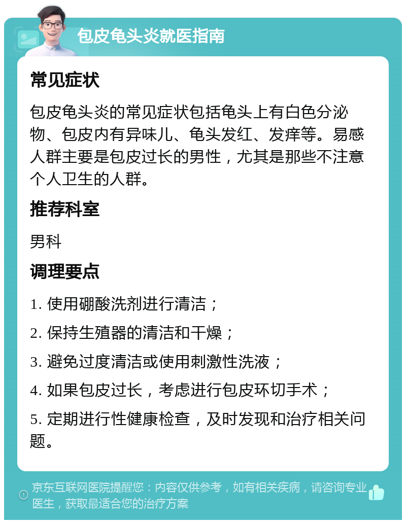 包皮龟头炎就医指南 常见症状 包皮龟头炎的常见症状包括龟头上有白色分泌物、包皮内有异味儿、龟头发红、发痒等。易感人群主要是包皮过长的男性，尤其是那些不注意个人卫生的人群。 推荐科室 男科 调理要点 1. 使用硼酸洗剂进行清洁； 2. 保持生殖器的清洁和干燥； 3. 避免过度清洁或使用刺激性洗液； 4. 如果包皮过长，考虑进行包皮环切手术； 5. 定期进行性健康检查，及时发现和治疗相关问题。