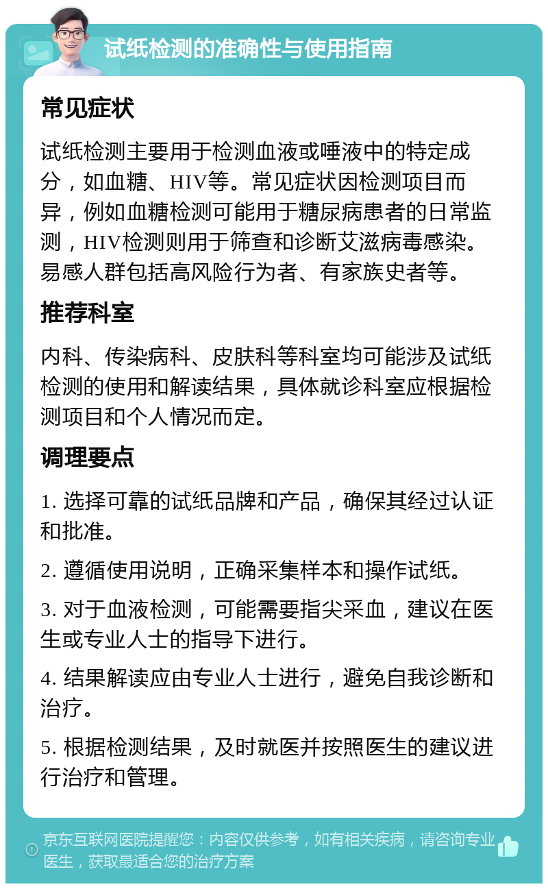 试纸检测的准确性与使用指南 常见症状 试纸检测主要用于检测血液或唾液中的特定成分，如血糖、HIV等。常见症状因检测项目而异，例如血糖检测可能用于糖尿病患者的日常监测，HIV检测则用于筛查和诊断艾滋病毒感染。易感人群包括高风险行为者、有家族史者等。 推荐科室 内科、传染病科、皮肤科等科室均可能涉及试纸检测的使用和解读结果，具体就诊科室应根据检测项目和个人情况而定。 调理要点 1. 选择可靠的试纸品牌和产品，确保其经过认证和批准。 2. 遵循使用说明，正确采集样本和操作试纸。 3. 对于血液检测，可能需要指尖采血，建议在医生或专业人士的指导下进行。 4. 结果解读应由专业人士进行，避免自我诊断和治疗。 5. 根据检测结果，及时就医并按照医生的建议进行治疗和管理。