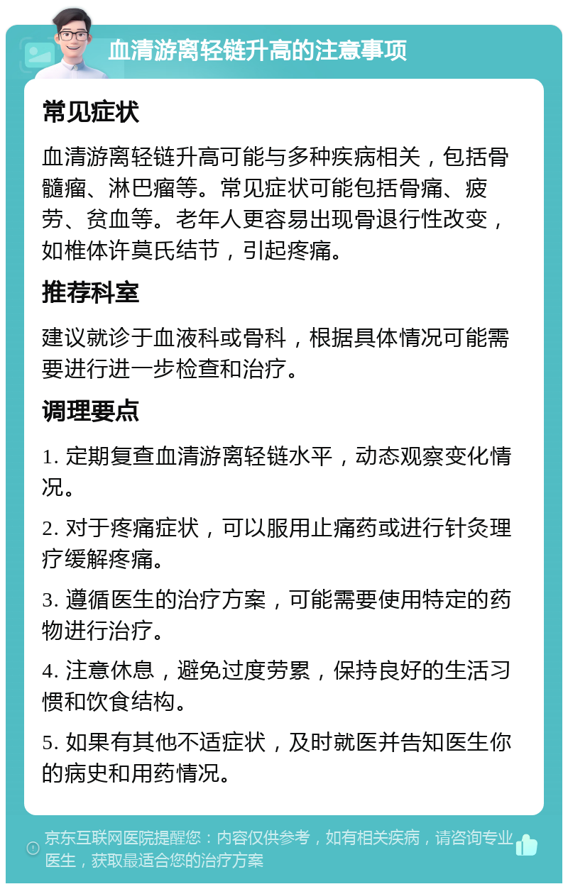 血清游离轻链升高的注意事项 常见症状 血清游离轻链升高可能与多种疾病相关，包括骨髓瘤、淋巴瘤等。常见症状可能包括骨痛、疲劳、贫血等。老年人更容易出现骨退行性改变，如椎体许莫氏结节，引起疼痛。 推荐科室 建议就诊于血液科或骨科，根据具体情况可能需要进行进一步检查和治疗。 调理要点 1. 定期复查血清游离轻链水平，动态观察变化情况。 2. 对于疼痛症状，可以服用止痛药或进行针灸理疗缓解疼痛。 3. 遵循医生的治疗方案，可能需要使用特定的药物进行治疗。 4. 注意休息，避免过度劳累，保持良好的生活习惯和饮食结构。 5. 如果有其他不适症状，及时就医并告知医生你的病史和用药情况。