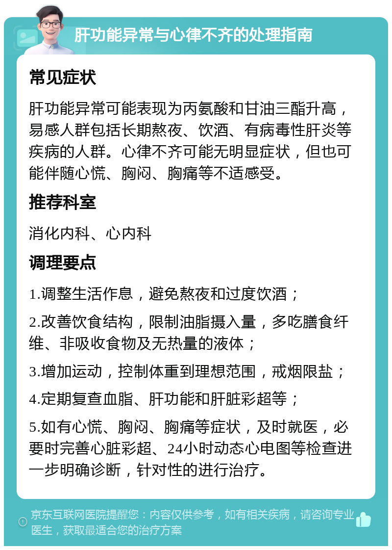 肝功能异常与心律不齐的处理指南 常见症状 肝功能异常可能表现为丙氨酸和甘油三酯升高，易感人群包括长期熬夜、饮酒、有病毒性肝炎等疾病的人群。心律不齐可能无明显症状，但也可能伴随心慌、胸闷、胸痛等不适感受。 推荐科室 消化内科、心内科 调理要点 1.调整生活作息，避免熬夜和过度饮酒； 2.改善饮食结构，限制油脂摄入量，多吃膳食纤维、非吸收食物及无热量的液体； 3.增加运动，控制体重到理想范围，戒烟限盐； 4.定期复查血脂、肝功能和肝脏彩超等； 5.如有心慌、胸闷、胸痛等症状，及时就医，必要时完善心脏彩超、24小时动态心电图等检查进一步明确诊断，针对性的进行治疗。